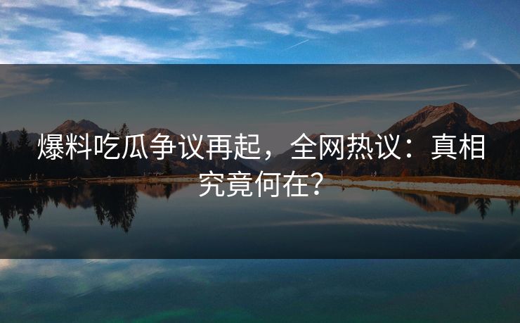 爆料吃瓜争议再起，全网热议：真相究竟何在？