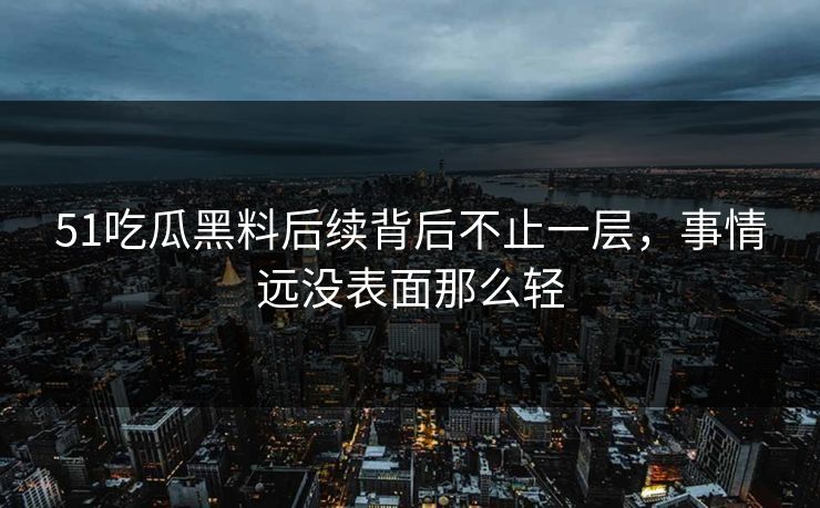 51吃瓜黑料后续背后不止一层，事情远没表面那么轻